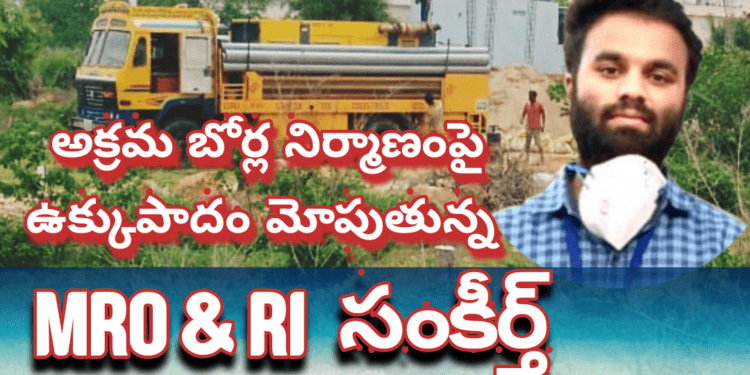 అక్రమ బోర్ల నిర్మాణంపై ఉక్కుపాదం మోపుతున్న MRO & RI సంకీర్త్..